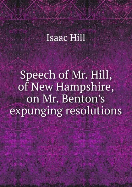 Обложка книги Speech of Mr. Hill, of New Hampshire, on Mr. Benton.s expunging resolutions, Isaac Hill