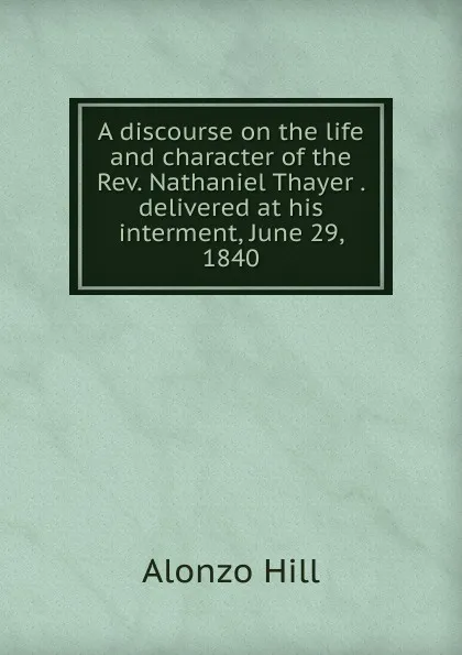 Обложка книги A discourse on the life and character of the Rev. Nathaniel Thayer . delivered at his interment, June 29, 1840, Alonzo Hill