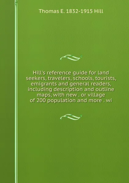 Обложка книги Hill.s reference guide for land seekers, travelers, schools, tourists, emigrants and general readers, including description and outline maps, with new . or village of 200 population and more . wi, Thomas E. 1832-1915 Hill