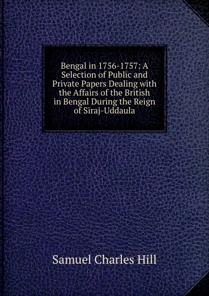 Обложка книги Bengal in 1756-1757: A Selection of Public and Private Papers Dealing with the Affairs of the British in Bengal During the Reign of Siraj-Uddaula, Samuel Charles Hill