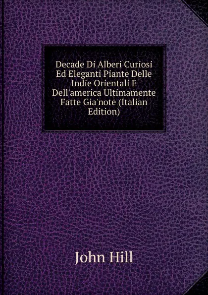 Обложка книги Decade Di Alberi Curiosi Ed Eleganti Piante Delle Indie Orientali E Dell.america Ultimamente Fatte Gia.note (Italian Edition), John Hill