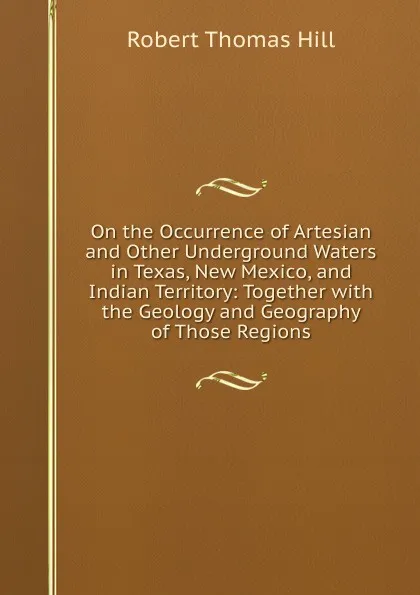 Обложка книги On the Occurrence of Artesian and Other Underground Waters in Texas, New Mexico, and Indian Territory: Together with the Geology and Geography of Those Regions, Robert Thomas Hill