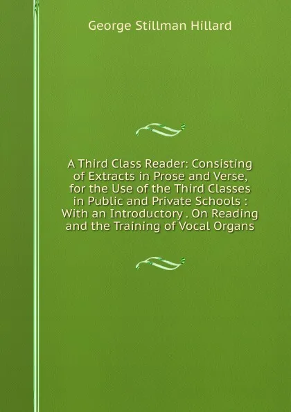 Обложка книги A Third Class Reader: Consisting of Extracts in Prose and Verse, for the Use of the Third Classes in Public and Private Schools : With an Introductory . On Reading and the Training of Vocal Organs, Hillard George Stillman