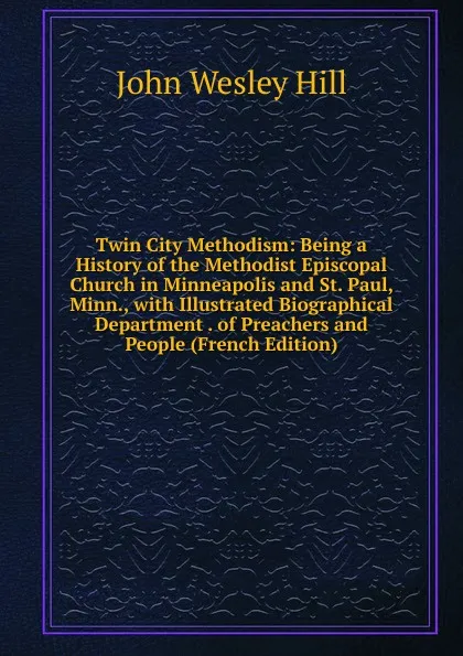 Обложка книги Twin City Methodism: Being a History of the Methodist Episcopal Church in Minneapolis and St. Paul, Minn., with Illustrated Biographical Department . of Preachers and People (French Edition), John Wesley Hill