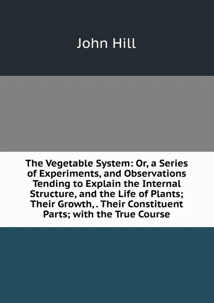 Обложка книги The Vegetable System: Or, a Series of Experiments, and Observations Tending to Explain the Internal Structure, and the Life of Plants; Their Growth, . Their Constituent Parts; with the True Course, John Hill