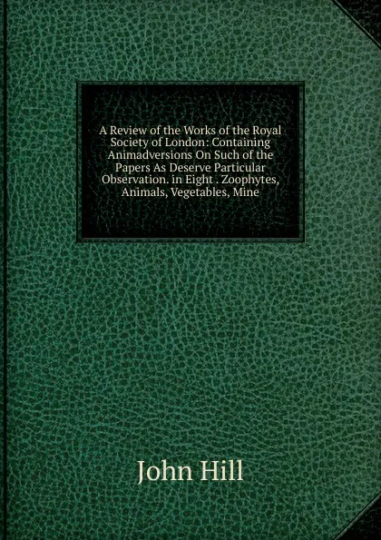 Обложка книги A Review of the Works of the Royal Society of London: Containing Animadversions On Such of the Papers As Deserve Particular Observation. in Eight . Zoophytes, Animals, Vegetables, Mine, John Hill