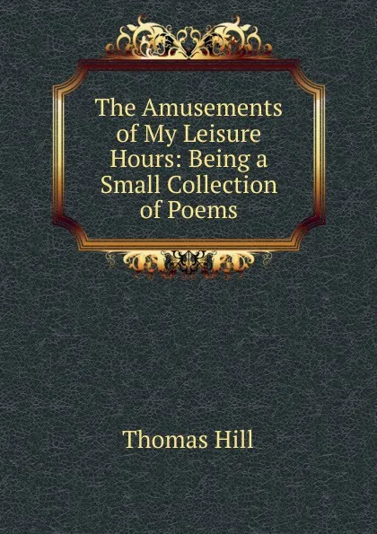 Обложка книги The Amusements of My Leisure Hours: Being a Small Collection of Poems, Hill Thomas