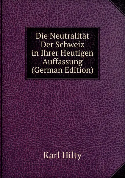 Обложка книги Die Neutralitat Der Schweiz in Ihrer Heutigen Auffassung (German Edition), Karl Hilty