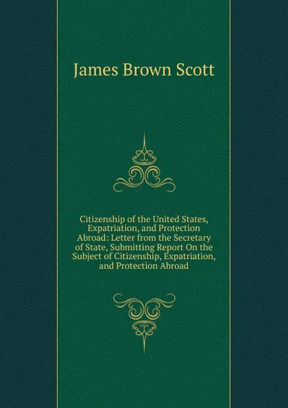 Обложка книги Citizenship of the United States, Expatriation, and Protection Abroad: Letter from the Secretary of State, Submitting Report On the Subject of Citizenship, Expatriation, and Protection Abroad, James Brown Scott