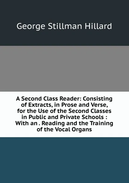 Обложка книги A Second Class Reader: Consisting of Extracts, in Prose and Verse, for the Use of the Second Classes in Public and Private Schools : With an . Reading and the Training of the Vocal Organs, Hillard George Stillman