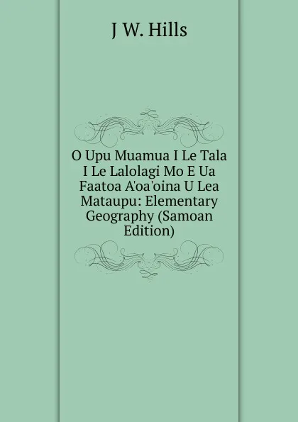 Обложка книги O Upu Muamua I Le Tala I Le Lalolagi Mo E Ua Faatoa A.oa.oina U Lea Mataupu: Elementary Geography (Samoan Edition), J W. Hills