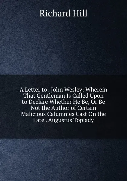 Обложка книги A Letter to . John Wesley: Wherein That Gentleman Is Called Upon to Declare Whether He Be, Or Be Not the Author of Certain Malicious Calumnies Cast On the Late . Augustus Toplady, Richard Hill