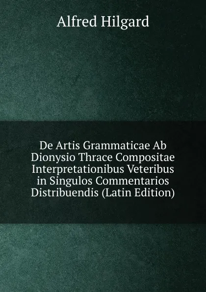 Обложка книги De Artis Grammaticae Ab Dionysio Thrace Compositae Interpretationibus Veteribus in Singulos Commentarios Distribuendis (Latin Edition), Alfred Hilgard