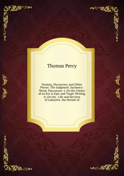 Обложка книги Dramas, Discourses, and Other Pieces: The Judgment. Sachem.s-Wood. Discourses: I. On the Choice of an Era in Epic and Tragic Writing. Ii. On the . Life and Services of Lafayette. the Hermit of, Thomas Percy