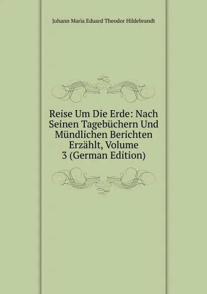 Обложка книги Reise Um Die Erde: Nach Seinen Tagebuchern Und Mundlichen Berichten Erzahlt, Volume 3 (German Edition), Johann Maria Eduard Theodor Hildebrandt