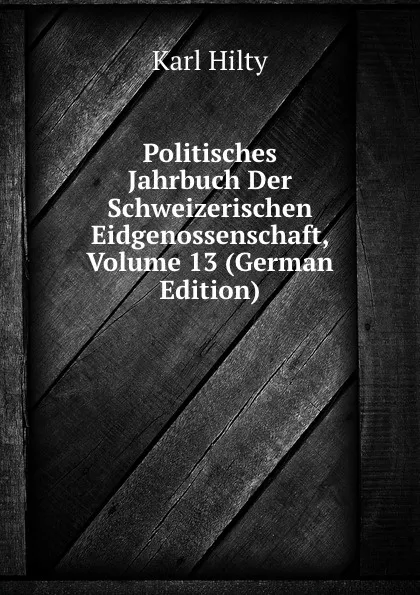 Обложка книги Politisches Jahrbuch Der Schweizerischen Eidgenossenschaft, Volume 13 (German Edition), Karl Hilty