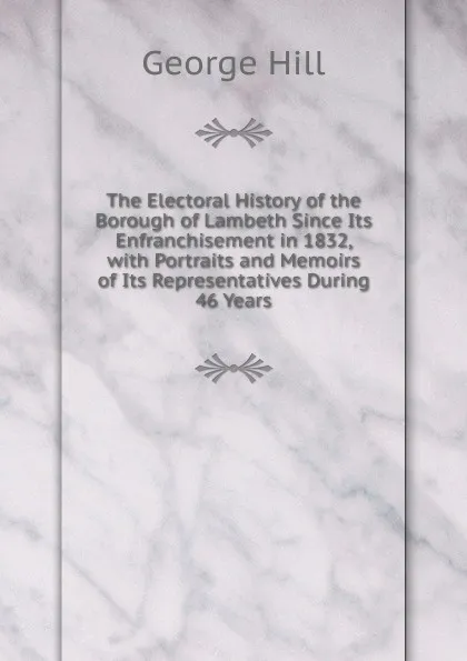 Обложка книги The Electoral History of the Borough of Lambeth Since Its Enfranchisement in 1832, with Portraits and Memoirs of Its Representatives During 46 Years, George Hill