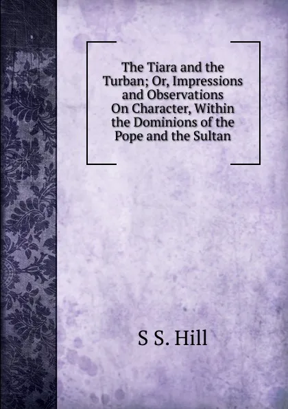 Обложка книги The Tiara and the Turban; Or, Impressions and Observations On Character, Within the Dominions of the Pope and the Sultan, S S. Hill