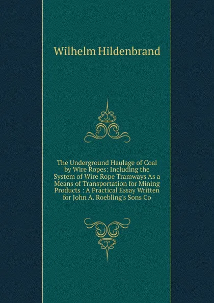 Обложка книги The Underground Haulage of Coal by Wire Ropes: Including the System of Wire Rope Tramways As a Means of Transportation for Mining Products : A Practical Essay Written for John A. Roebling.s Sons Co, Wilhelm Hildenbrand