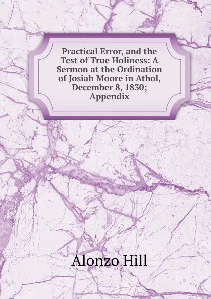 Обложка книги Practical Error, and the Test of True Holiness: A Sermon at the Ordination of Josiah Moore in Athol, December 8, 1830; Appendix., Alonzo Hill