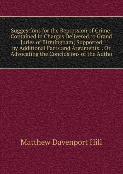 Обложка книги Suggestions for the Repression of Crime: Contained in Charges Delivered to Grand Juries of Birmingham; Supported by Additional Facts and Arguments. . Or Advocating the Conclusions of the Autho, Matthew Davenport Hill