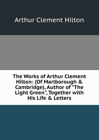 Обложка книги The Works of Arthur Clement Hilton: (Of Marlborough . Cambridge), Author of 