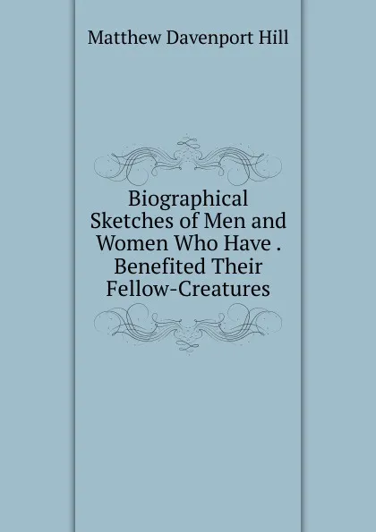 Обложка книги Biographical Sketches of Men and Women Who Have . Benefited Their Fellow-Creatures, Matthew Davenport Hill