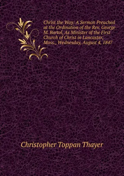 Обложка книги Christ the Way: A Sermon Preached at the Ordination of the Rev. George M. Bartol, As Minister of the First Church of Christ in Lancaster, Mass., Wednesday, August 4, 1847 ., Christopher Toppan Thayer