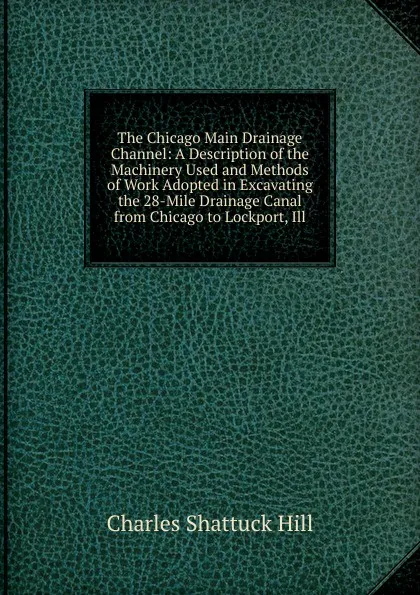 Обложка книги The Chicago Main Drainage Channel: A Description of the Machinery Used and Methods of Work Adopted in Excavating the 28-Mile Drainage Canal from Chicago to Lockport, Ill, Charles Shattuck Hill