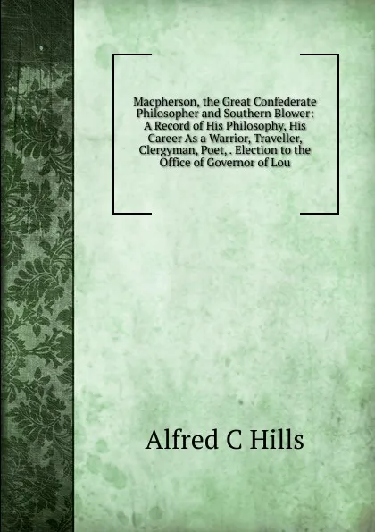 Обложка книги Macpherson, the Great Confederate Philosopher and Southern Blower: A Record of His Philosophy, His Career As a Warrior, Traveller, Clergyman, Poet, . Election to the Office of Governor of Lou, Alfred C Hills