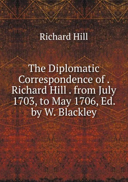 Обложка книги The Diplomatic Correspondence of . Richard Hill . from July 1703, to May 1706, Ed. by W. Blackley, Richard Hill