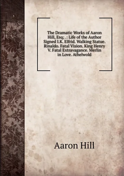 Обложка книги The Dramatic Works of Aaron Hill, Esq; .: Life of the Author Signed I.K. Elfrid. Walking Statue. Rinaldo. Fatal Vision. King Henry V. Fatal Extravagance. Merlin in Love. Athelwold, Aaron Hill