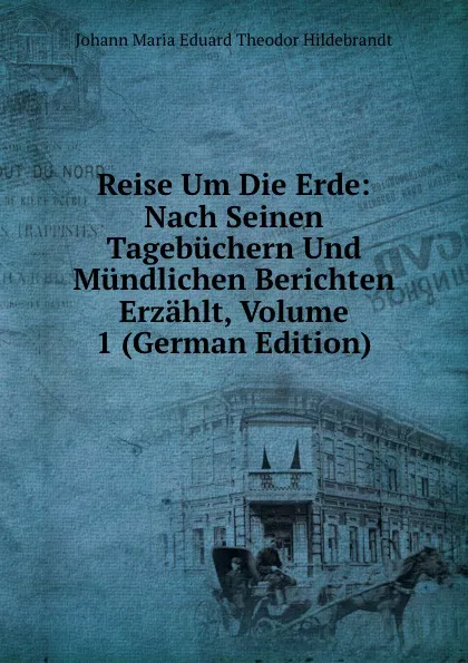 Обложка книги Reise Um Die Erde: Nach Seinen Tagebuchern Und Mundlichen Berichten Erzahlt, Volume 1 (German Edition), Johann Maria Eduard Theodor Hildebrandt