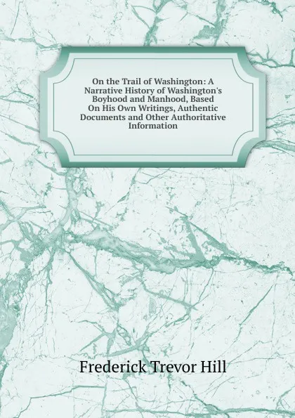 Обложка книги On the Trail of Washington: A Narrative History of Washington.s Boyhood and Manhood, Based On His Own Writings, Authentic Documents and Other Authoritative Information, Frederick Trevor Hill