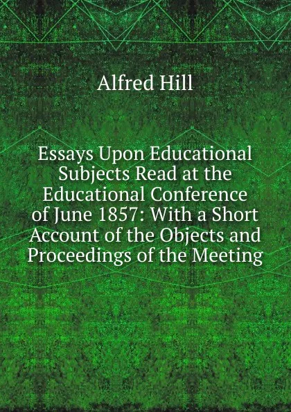 Обложка книги Essays Upon Educational Subjects Read at the Educational Conference of June 1857: With a Short Account of the Objects and Proceedings of the Meeting, Alfred Hill