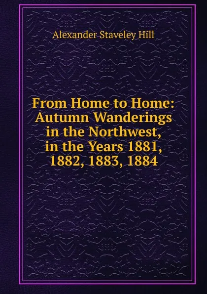 Обложка книги From Home to Home: Autumn Wanderings in the Northwest, in the Years 1881, 1882, 1883, 1884, Alexander Staveley Hill