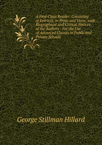 Обложка книги A First Class Reader: Consisting of Extracts, in Prose and Verse, with Biographical and Critical Notices of the Authors : For the Use of Advanced Classes in Public and Private Schools, Hillard George Stillman