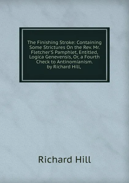 Обложка книги The Finishing Stroke: Containing Some Strictures On the Rev. Mr. Fletcher.S Pamphlet, Entitled, Logica Genevensis, Or, a Fourth Check to Antinomianism. by Richard Hill, ., Richard Hill