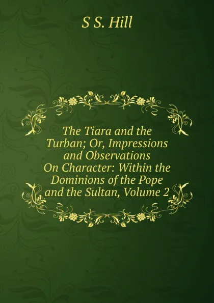 Обложка книги The Tiara and the Turban; Or, Impressions and Observations On Character: Within the Dominions of the Pope and the Sultan, Volume 2, S S. Hill