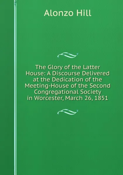 Обложка книги The Glory of the Latter House: A Discourse Delivered at the Dedication of the Meeting-House of the Second Congregational Society in Worcester, March 26, 1851, Alonzo Hill