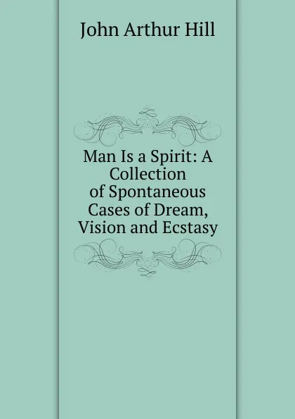 Обложка книги Man Is a Spirit: A Collection of Spontaneous Cases of Dream, Vision and Ecstasy, John Arthur Hill