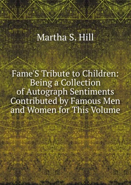 Обложка книги Fame.S Tribute to Children: Being a Collection of Autograph Sentiments Contributed by Famous Men and Women for This Volume, Martha S. Hill