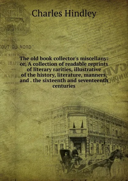 Обложка книги The old book collector.s miscellany: or, A collection of readable reprints of literary rarities, illustrative of the history, literature, manners, and . the sixteenth and seventeenth centuries, Charles Hindley