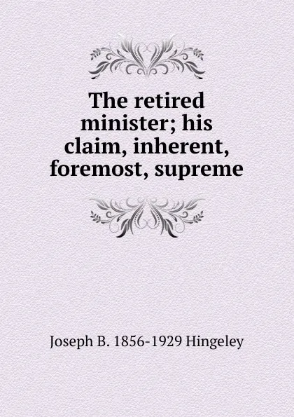 Обложка книги The retired minister; his claim, inherent, foremost, supreme, Joseph B. 1856-1929 Hingeley