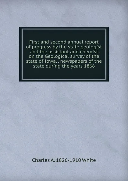 Обложка книги First and second annual report of progress by the state geologist and the assistant and chemist on the Geological survey of the state of Iowa, . newspapers of the state during the years 1866, Charles A. 1826-1910 White