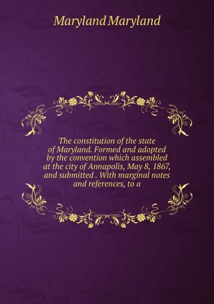 Обложка книги The constitution of the state of Maryland. Formed and adopted by the convention which assembled at the city of Annapolis, May 8, 1867, and submitted . With marginal notes and references, to a, Maryland Maryland