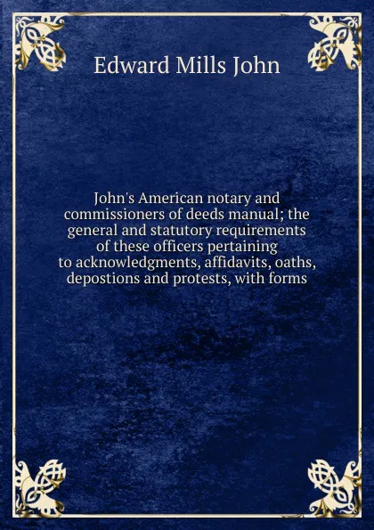 Обложка книги John.s American notary and commissioners of deeds manual; the general and statutory requirements of these officers pertaining to acknowledgments, affidavits, oaths, depostions and protests, with forms, Edward Mills John