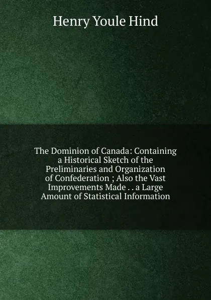 Обложка книги The Dominion of Canada: Containing a Historical Sketch of the Preliminaries and Organization of Confederation ; Also the Vast Improvements Made . . a Large Amount of Statistical Information, Henry Youle Hind