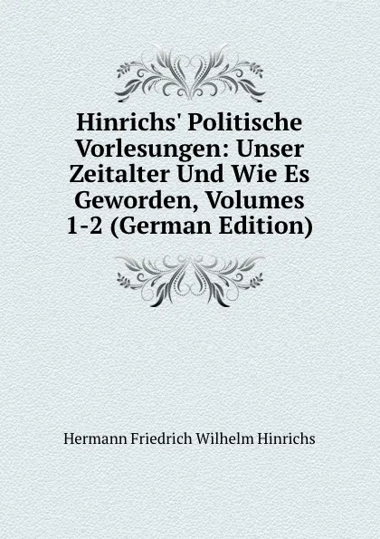 Обложка книги Hinrichs. Politische Vorlesungen: Unser Zeitalter Und Wie Es Geworden, Volumes 1-2 (German Edition), Hermann Friedrich Wilhelm Hinrichs