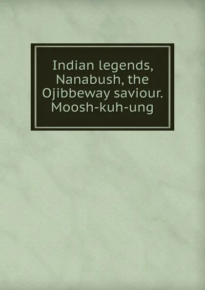 Обложка книги Indian legends, Nanabush, the Ojibbeway saviour. Moosh-kuh-ung, 